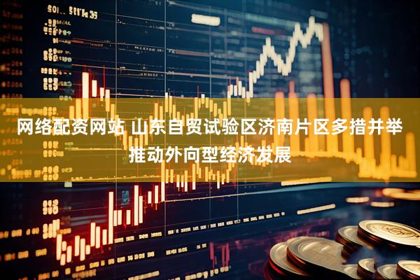 网络配资网站 山东自贸试验区济南片区多措并举推动外向型经济发展