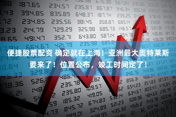 便捷股票配资 确定就在上海！亚洲最大奥特莱斯要来了！位置公布，竣工时间定了！
