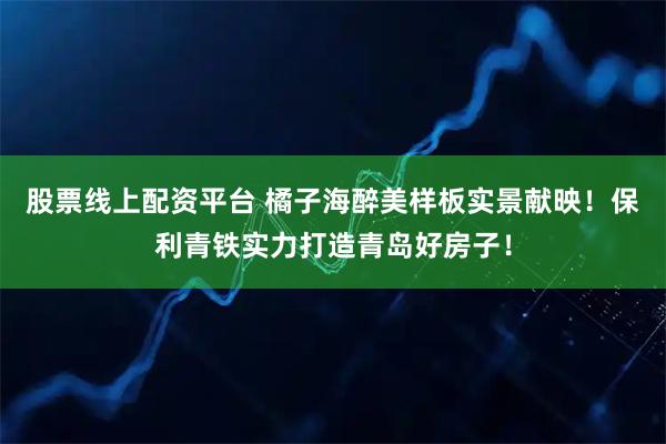 股票线上配资平台 橘子海醉美样板实景献映！保利青铁实力打造青岛好房子！