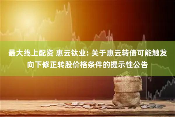 最大线上配资 惠云钛业: 关于惠云转债可能触发向下修正转股价格条件的提示性公告